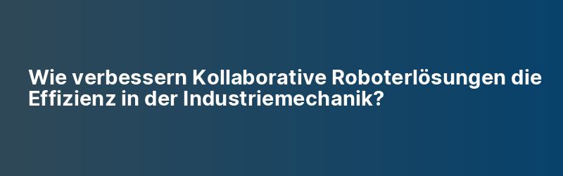 Wie verbessern Kollaborative Roboterlösungen die Effizienz in der Industriemechanik?